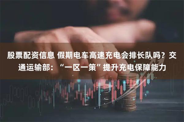 股票配资信息 假期电车高速充电会排长队吗？交通运输部：“一区一策”提升充电保障能力