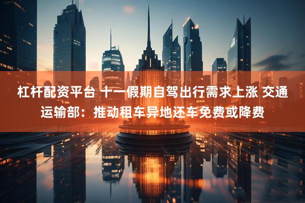 杠杆配资平台 十一假期自驾出行需求上涨 交通运输部：推动租车异地还车免费或降费