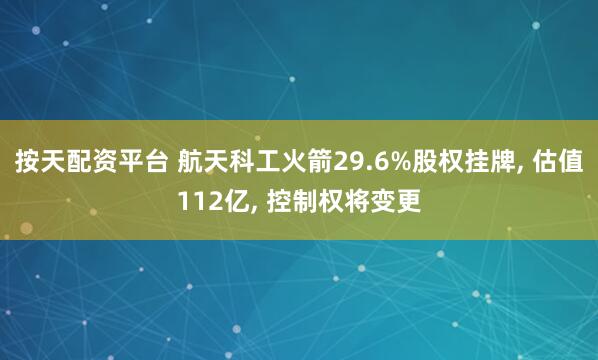 按天配资平台 航天科工火箭29.6%股权挂牌, 估值112亿, 控制权将变更