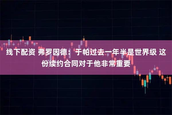 线下配资 弗罗因德：于帕过去一年半是世界级 这份续约合同对于他非常重要