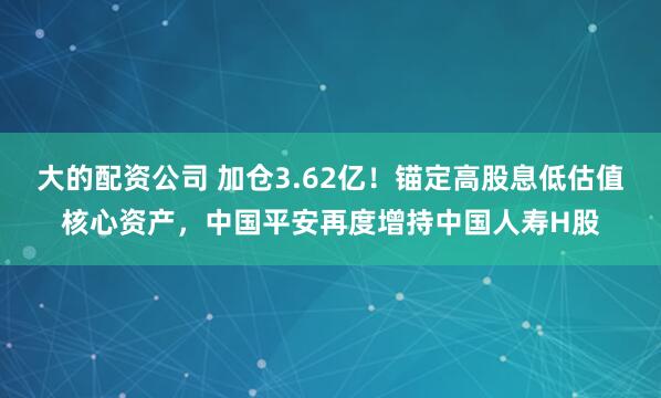 大的配资公司 加仓3.62亿！锚定高股息低估值核心资产，中国平安再度增持中国人寿H股