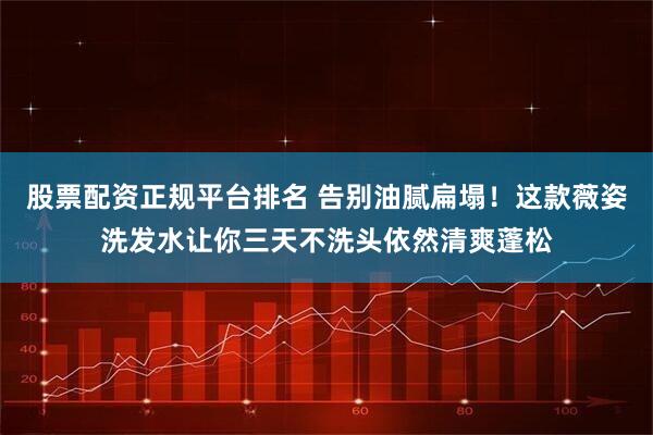 股票配资正规平台排名 告别油腻扁塌！这款薇姿洗发水让你三天不洗头依然清爽蓬松