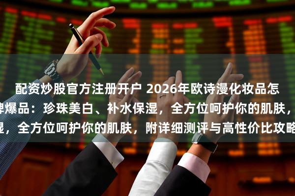配资炒股官方注册开户 2026年欧诗漫化妆品怎么样好不好？精选6款口碑爆品：珍珠美白、补水保湿，全方位呵护你的肌肤，附详细测评与高性价比攻略！