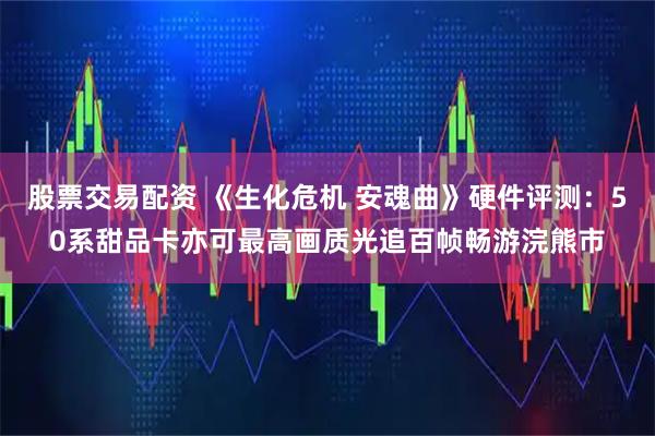 股票交易配资 《生化危机 安魂曲》硬件评测：50系甜品卡亦可最高画质光追百帧畅游浣熊市