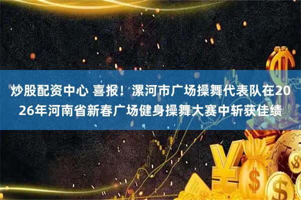 炒股配资中心 喜报！漯河市广场操舞代表队在2026年河南省新春广场健身操舞大赛中斩获佳绩
