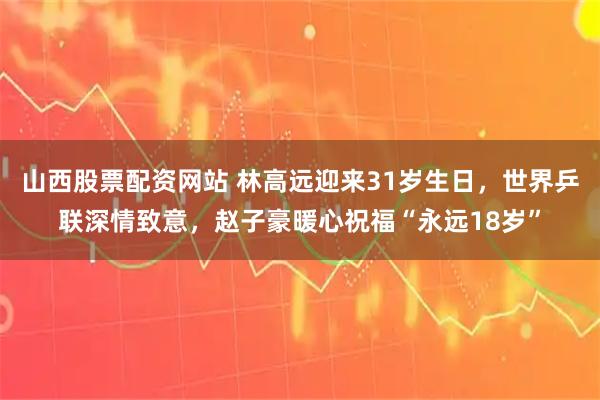 山西股票配资网站 林高远迎来31岁生日，世界乒联深情致意，赵子豪暖心祝福“永远18岁”