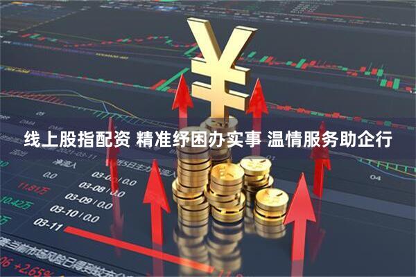 线上股指配资 精准纾困办实事 温情服务助企行